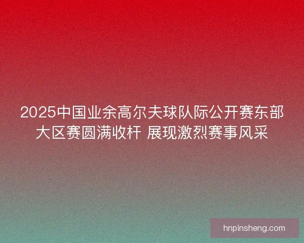2025中国业余高尔夫球队际公开赛东部大区赛圆满收杆 展现激烈赛事风采