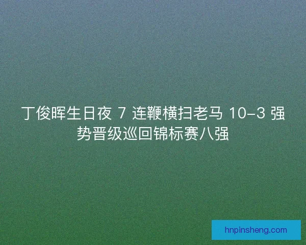丁俊晖生日夜 7 连鞭横扫老马 10-3 强势晋级巡回锦标赛八强