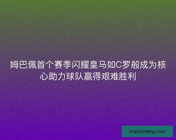 姆巴佩首个赛季闪耀皇马如C罗般成为核心助力球队赢得艰难胜利