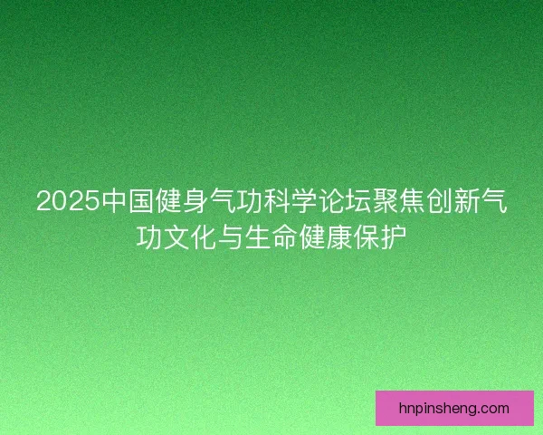2025中国健身气功科学论坛聚焦创新气功文化与生命健康保护
