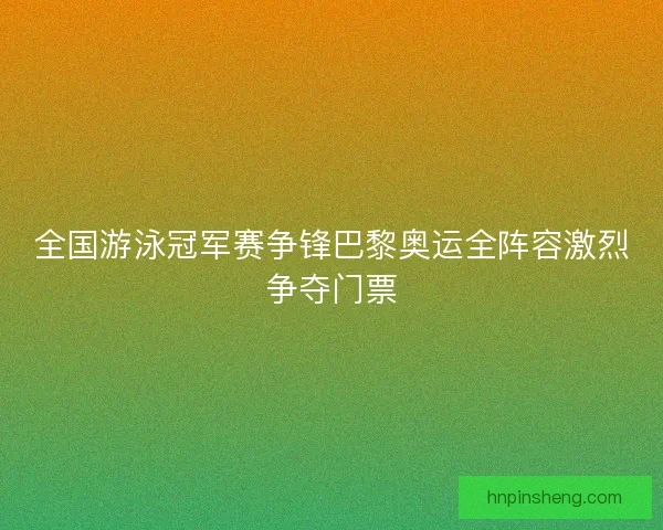 全国游泳冠军赛争锋巴黎奥运全阵容激烈争夺门票