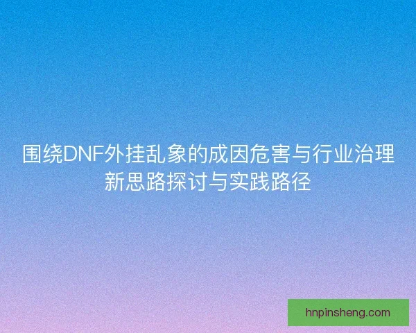 围绕DNF外挂乱象的成因危害与行业治理新思路探讨与实践路径