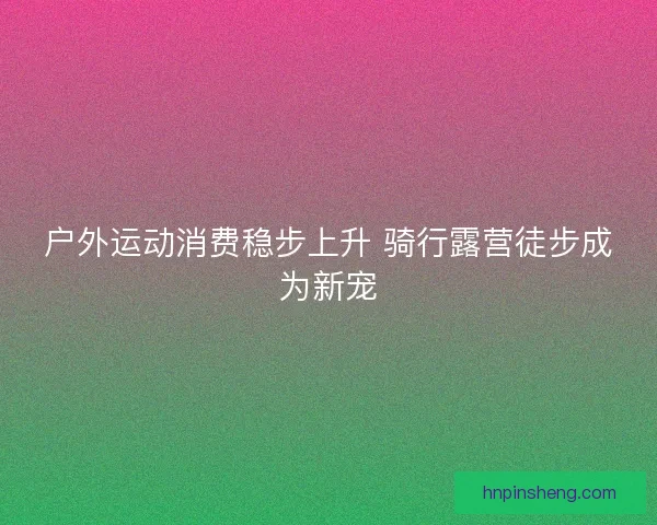 户外运动消费稳步上升 骑行露营徒步成为新宠