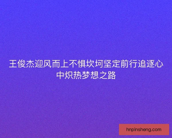 王俊杰迎风而上不惧坎坷坚定前行追逐心中炽热梦想之路