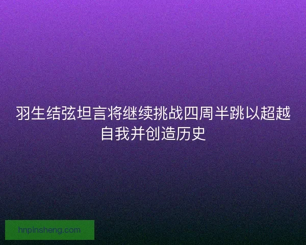 羽生结弦坦言将继续挑战四周半跳以超越自我并创造历史