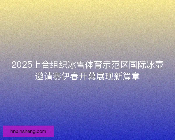 2025上合组织冰雪体育示范区国际冰壶邀请赛伊春开幕展现新篇章