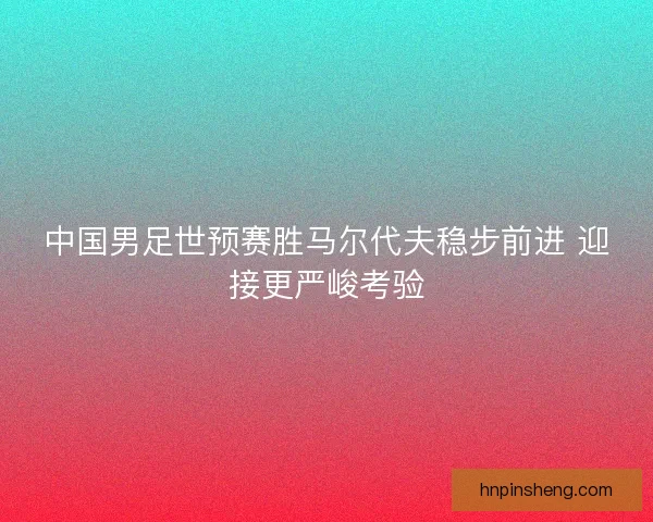 中国男足世预赛胜马尔代夫稳步前进 迎接更严峻考验