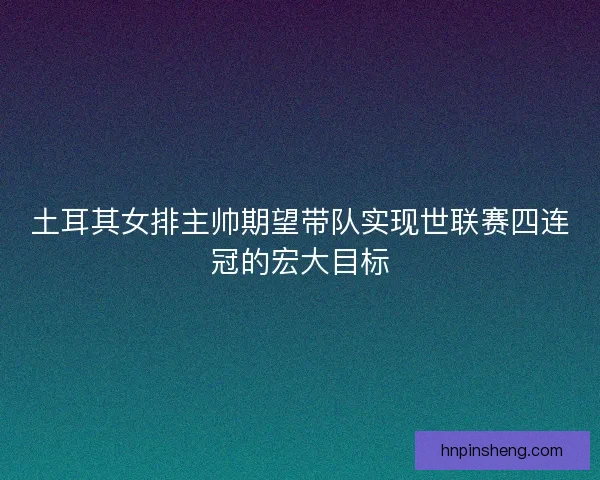 土耳其女排主帅期望带队实现世联赛四连冠的宏大目标