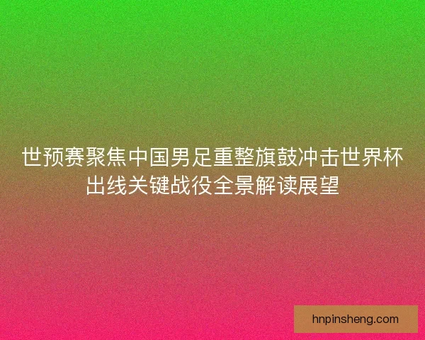 世预赛聚焦中国男足重整旗鼓冲击世界杯出线关键战役全景解读展望