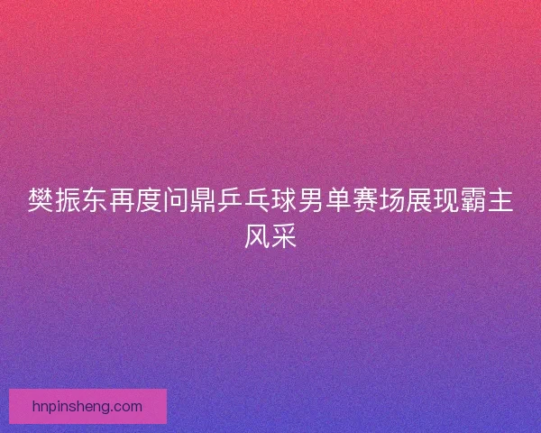 樊振东再度问鼎乒乓球男单赛场展现霸主风采