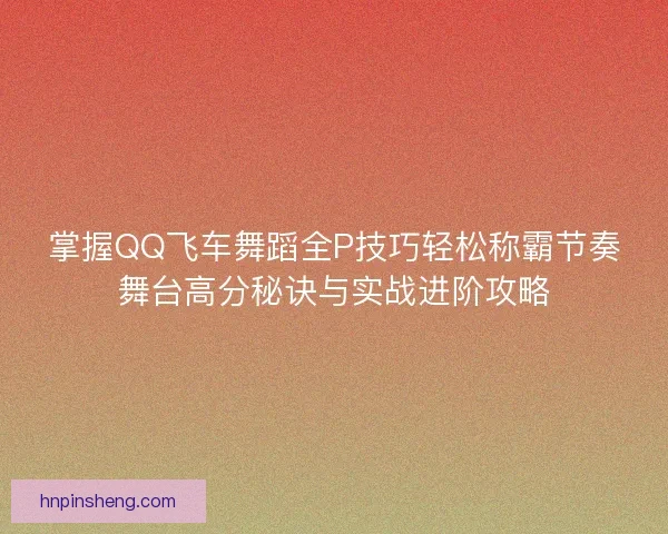 掌握QQ飞车舞蹈全P技巧轻松称霸节奏舞台高分秘诀与实战进阶攻略